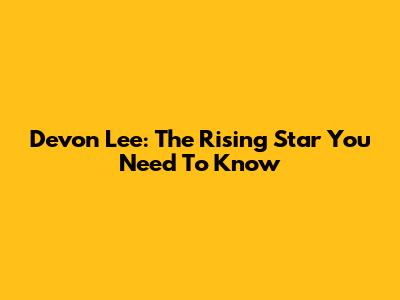 Devon Lee: The Rising Star You Need To Know