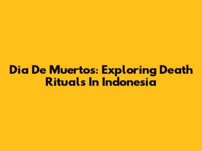Dia De Muertos: Exploring Death Rituals In Indonesia