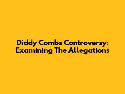 Diddy Combs Controversy: Examining The Allegations