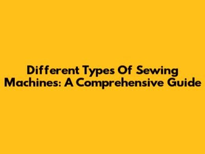 Different Types Of Sewing Machines: A Comprehensive Guide