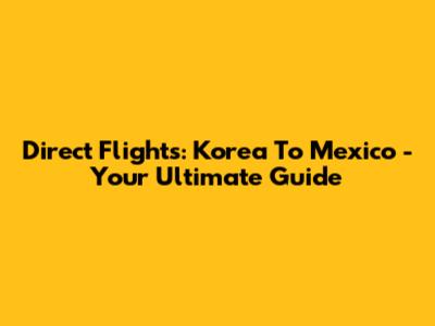 Direct Flights: Korea To Mexico - Your Ultimate Guide