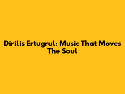 Dirilis Ertugrul: Music That Moves The Soul