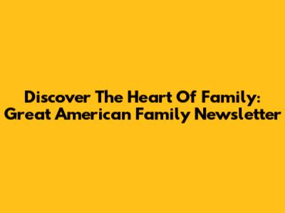 Discover The Heart Of Family: Great American Family Newsletter