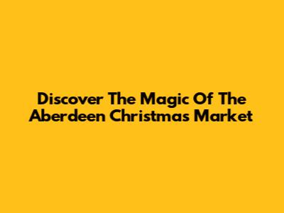 Discover The Magic Of The Aberdeen Christmas Market