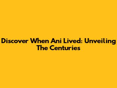 Discover When Ani Lived: Unveiling The Centuries