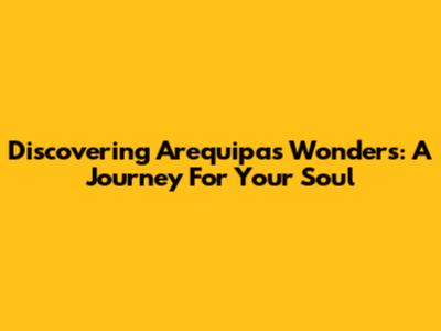 Discovering Arequipa's Wonders: A Journey For Your Soul