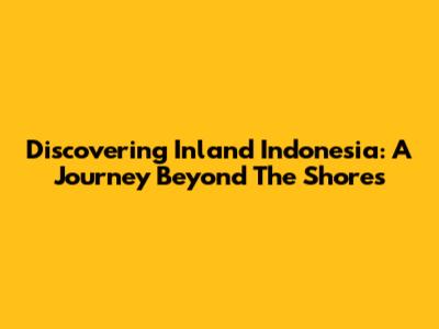 Discovering Inland Indonesia: A Journey Beyond The Shores