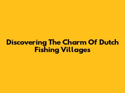Discovering The Charm Of Dutch Fishing Villages