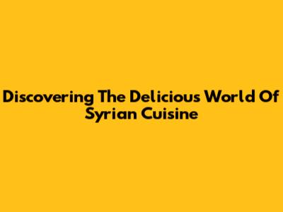 Discovering The Delicious World Of Syrian Cuisine