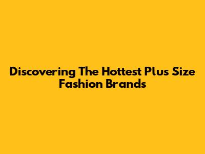 Discovering The Hottest Plus Size Fashion Brands