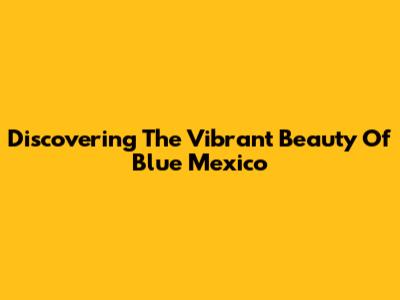 Discovering The Vibrant Beauty Of Blue Mexico