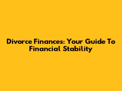 Divorce Finances: Your Guide To Financial Stability