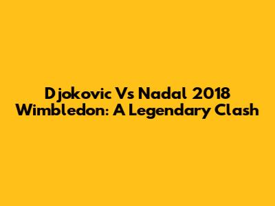 Djokovic Vs Nadal 2018 Wimbledon: A Legendary Clash