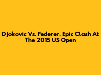 Djokovic Vs. Federer: Epic Clash At The 2015 US Open
