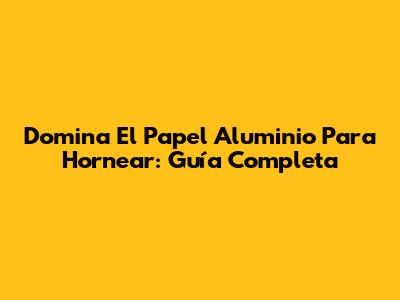 Domina El Papel Aluminio Para Hornear: Guía Completa