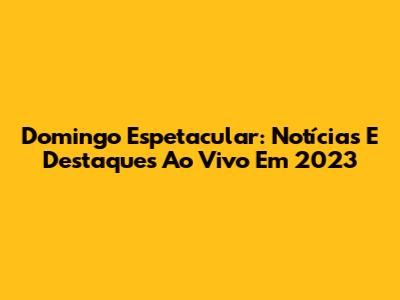 Domingo Espetacular: Notícias E Destaques Ao Vivo Em 2023