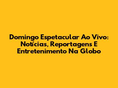 Domingo Espetacular Ao Vivo: Notícias, Reportagens E Entretenimento Na Globo