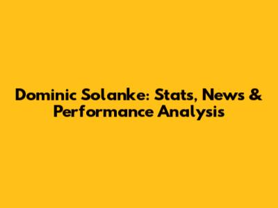 Dominic Solanke: Stats, News & Performance Analysis