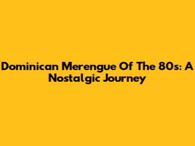 Dominican Merengue Of The 80s: A Nostalgic Journey