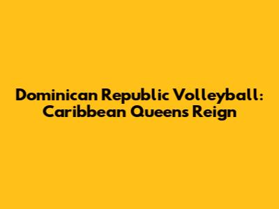 Dominican Republic Volleyball: Caribbean Queens Reign