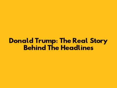 Donald Trump: The Real Story Behind The Headlines