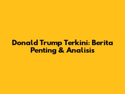 Donald Trump Terkini: Berita Penting & Analisis