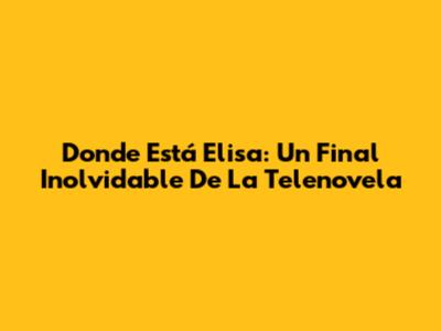 Donde Está Elisa: Un Final Inolvidable De La Telenovela