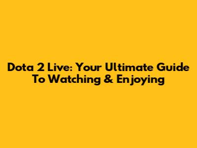 Dota 2 Live: Your Ultimate Guide To Watching & Enjoying