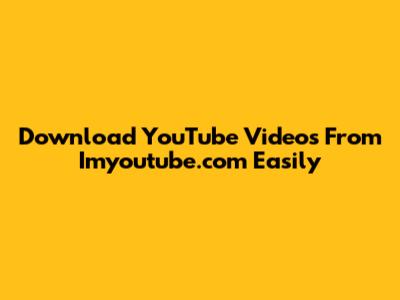 Download YouTube Videos From Imyoutube.com Easily