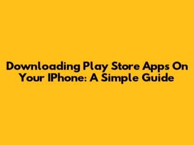 Downloading Play Store Apps On Your IPhone: A Simple Guide