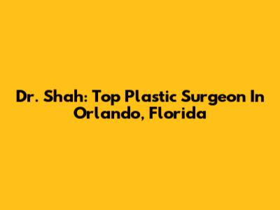 Dr. Shah: Top Plastic Surgeon In Orlando, Florida
