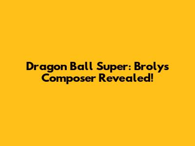 Dragon Ball Super: Broly's Composer Revealed!
