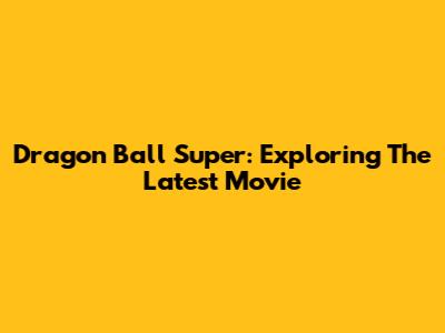 Dragon Ball Super: Exploring The Latest Movie