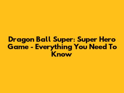 Dragon Ball Super: Super Hero Game - Everything You Need To Know