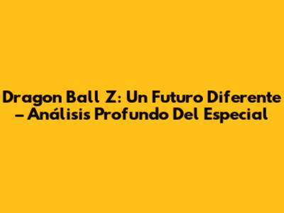 Dragon Ball Z: Un Futuro Diferente – Análisis Profundo Del Especial
