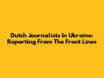 Dutch Journalists In Ukraine: Reporting From The Front Lines