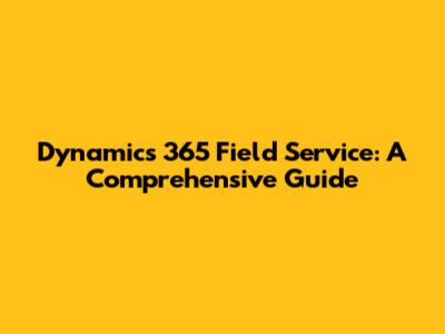 Dynamics 365 Field Service: A Comprehensive Guide