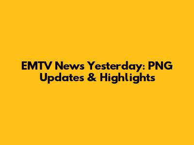 EMTV News Yesterday: PNG Updates & Highlights