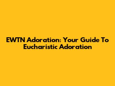EWTN Adoration: Your Guide To Eucharistic Adoration