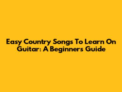 Easy Country Songs To Learn On Guitar: A Beginner's Guide
