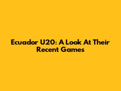 Ecuador U20: A Look At Their Recent Games