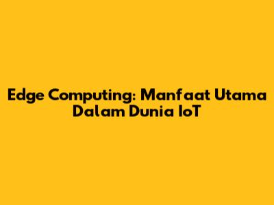Edge Computing: Manfaat Utama Dalam Dunia IoT
