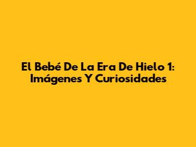 El Bebé De La Era De Hielo 1: Imágenes Y Curiosidades