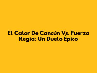 El Calor De Cancún Vs. Fuerza Regia: Un Duelo Épico