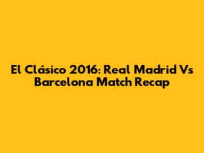 El Clásico 2016: Real Madrid Vs Barcelona Match Recap