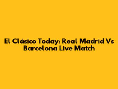 El Clásico Today: Real Madrid Vs Barcelona Live Match