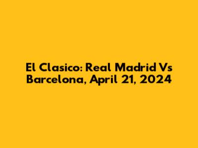 El Clasico: Real Madrid Vs Barcelona, April 21, 2024
