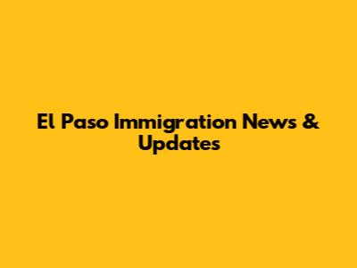 El Paso Immigration News & Updates