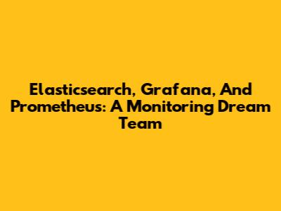 Elasticsearch, Grafana, And Prometheus: A Monitoring Dream Team
