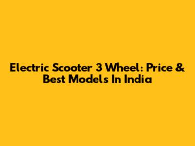 Electric Scooter 3 Wheel: Price & Best Models In India